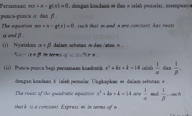 Persamaan ntx+n-g(x)=0 , dengan keadaan m dan n ialah pemalar, mempunya 
punca-punca α dan β. 
The equation mx+n-g(x)=0 , such that m and n are constant, has roots
α andβ. 
(i) Nyatakan alpha +beta dalam sebutan m dan /atau ' . 
Siara alpha +beta in terms of i andler n. 
(ii) Punca-punca bagi persamaan kuadratik x^2+kx+k=14 ialah  1/alpha   dan  1/beta  , 
dengan keadaan k ialah pemalar. Ungkapkan m dalam sebutan η. 
The roots of the quadratic equation x^2+kx+k=14 are  1/alpha   and  1/beta   , such 
that k is a constant. Express m in terms of n.