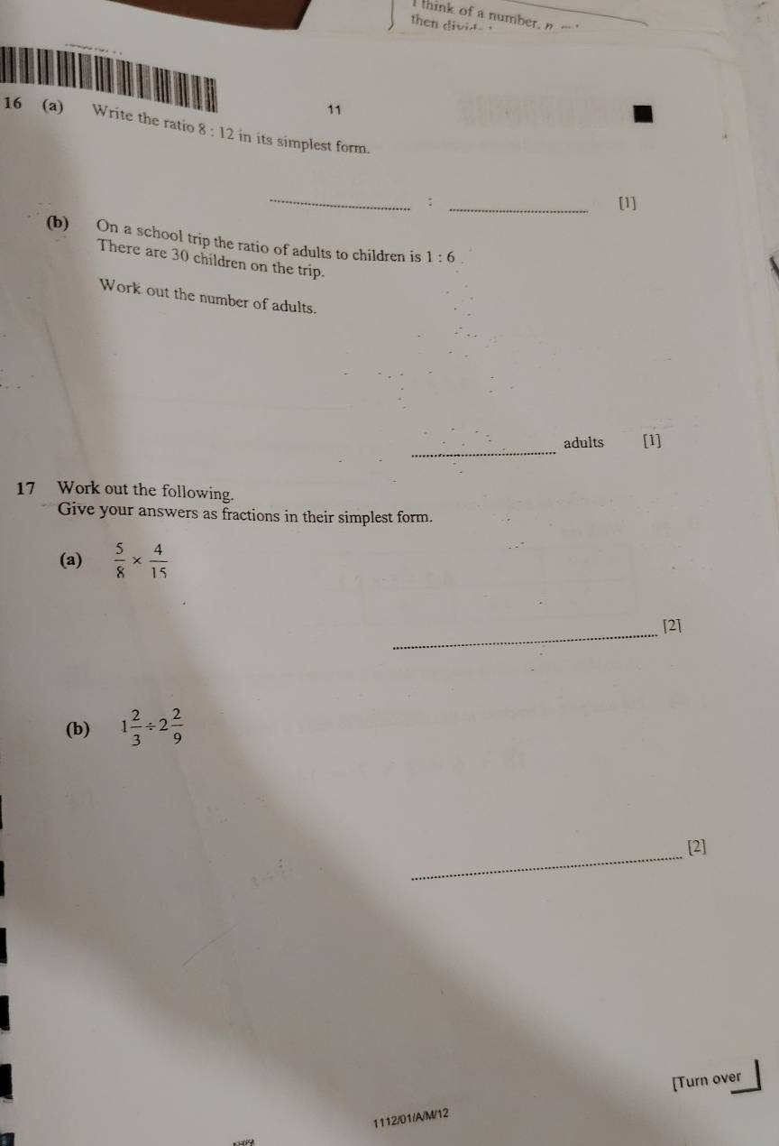 think of a number,n - 
then divid ' 
11 
16 (a) Write the ratio 8:12 in its simplest form. 
_: _[1] 
(b) On a school trip the ratio of adults to children is 1:6
There are 30 children on the trip. 
Work out the number of adults. 
_ 
adults [1] 
17 Work out the following. 
Give your answers as fractions in their simplest form. 
(a)  5/8 *  4/15 
_[2] 
(b) 1 2/3 / 2 2/9 
_[2] 
[Turn over 
1112/01/A/M/12