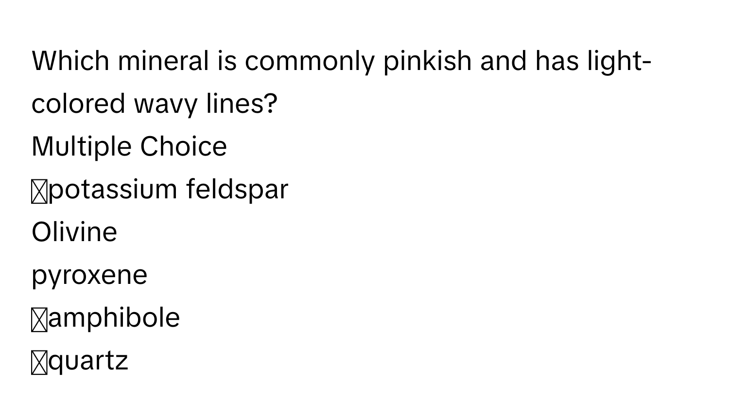 Which mineral is commonly pinkish and has light-colored wavy lines?
Multiple Choice 
◻potassium feldspar
Olivine
pyroxene 
◻amphibole 
◻quartz