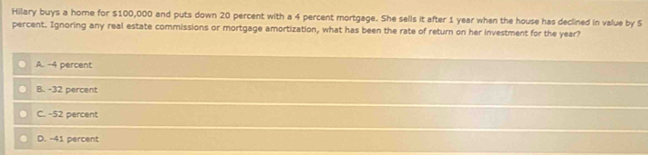 Hilary buys a home for $100,000 and puts down 20 percent with a 4 percent mortgage. She sells it after 1 year when the house has declined in value by S
percent. Ignoring any real estate commissions or mortgage amortization, what has been the rate of return on her investment for the year?
A. -4 percent
B. -32 percent
C. -52 percent
D. -41 percent