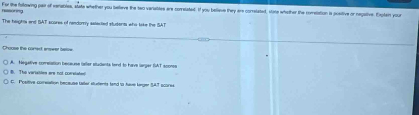 reasoning For the following pair of variables, state whether you believe the two variables are correlated. If you believe they are correlated, state whether the correlation is positive or negative. Explain your
The heights and SAT scores of randomly selected students who take the SAT
Choose the currect answer below
A. Negative correlation because taller students tend to have larger SAT scores
B. The variables are not correlated
C. Positive correlation because taller students tend to have larger SAT scores