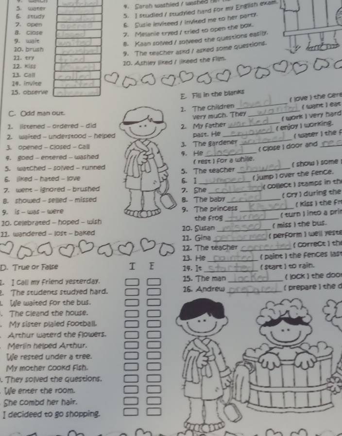 water
4. Sarah washied / washed I
6. study
5. I studied / studyled hard for my English exam.
7. open
6. Susie inviteed / invited me to her party.
B. Close
7. Melanie tryed I tried to open the box.
9. wait
8. Kaan solved / solveed the questions easily.
20. brush
9. The teacher askd I asked some questions.
11. try
12. Kiss 10. Ashley liked / likeed the Film.
23. Call
14. invite
15. observe
E. Fill in the blanks
_
1. The children _( love ) the cere
(want ) eat
C. Odd man out.
very much. They ( work ) very hard
1. listened - ordered - did2. My father
_( enjoy ) working.
2. waited - understood - helpedpast. He
_( water ) the  
3. opened - Closed - Call3. The gardener
_
9. goed - entered - washed4. He
5. watched - solved - runned( rest ) for a while. ( Close ) door and
6. liked - hated - love6. 1 5. The teacher _( show )  some 
( jump ) over the fence.
7. went - ignored - brushed7. She
( collect ) stamps in th
B. showed - selled - missed8. The baby
9. is - was - were9. The princess _( Cry) during the
( Kiss ) the fn
( turn ) into a pri
10. Celebrated - hoped - wishthe Frog_
10. Susan_
( miss ) the bus.
11. wandered - lost - baked
11. Gina _( perform ) well yest
12. The teacher _(CorreCt ) th
( paint ) the fences last
D. True or False I E 13. He 14. It __( start ) to rain.
. I Call my friend yesterday. 15. The man _( lock ) the door
. The students studyed hard. 16. Andrew_ ( prepare) the 
. We waited for the bus.
. The cleand the house.
My sister plaied football.
Arthur waterd the flowers.
Merlin helped Arthur.
We rested under a tree.
My mother cookd Fish.
. They solved the questions.
We enter the room.
She combd her hair.
I decideed to go shopping.