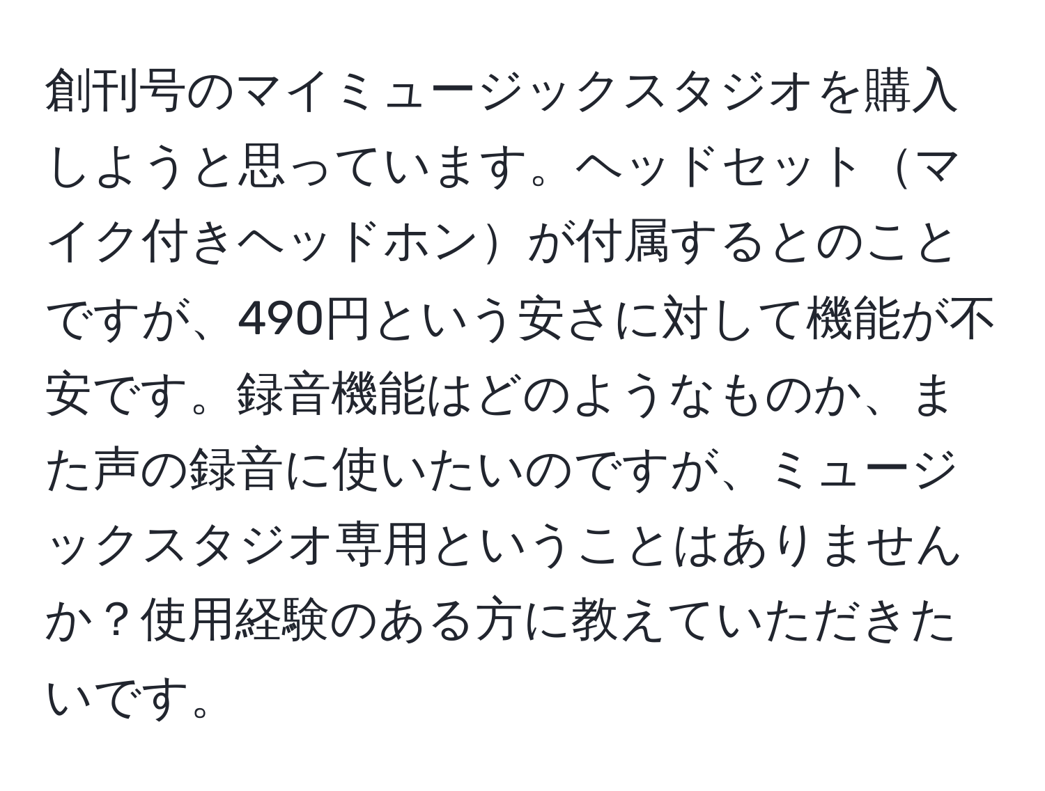 創刊号のマイミュージックスタジオを購入しようと思っています。ヘッドセットマイク付きヘッドホンが付属するとのことですが、490円という安さに対して機能が不安です。録音機能はどのようなものか、また声の録音に使いたいのですが、ミュージックスタジオ専用ということはありませんか？使用経験のある方に教えていただきたいです。