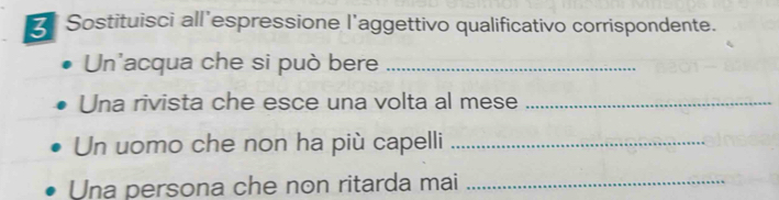 Sostituisci all’espressione l'aggettivo qualificativo corrispondente. 
Un'acqua che si può bere_ 
Una rivista che esce una volta al mese_ 
Un uomo che non ha più capelli_ 
Una persona che non ritarda mai_