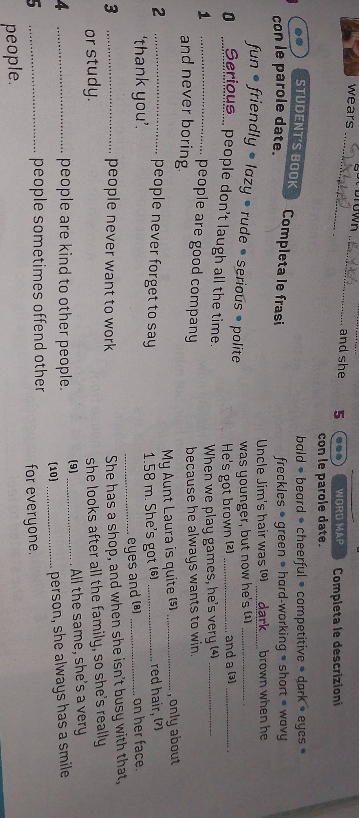 brown 
wears __and she 5
WORD MAP Completa le descrizioni 
con le parole date. 
bald • beard • cheerful • competitive • dark • eyes • 
STUDENT'S BOOK Completa le frasi 
con le parole date. freckles • green • hard-working • short • wavy 
Uncle Jim's hair was (º) _brown when he 
fun • friendly • lazy • rude • serious • polite 
was younger, but now he's (1)_ 
He's got brown (2) _and a (3)_ 
0 _Serious... people don't laugh all the time. 
1 
When we play games, he's very (4)_ 
_people are good company 
and never boring. because he always wants to win. 
_2 
My Aunt Laura is quite (5) _, only about 
people never forget to say 
‘thank you’. 1.58 m. She's got () __red hair, 7
_eyes and (*) on her face. 
3 _people never want to work 
She has a shop, and when she isn't busy with that, 
or study. 
she looks after all the family, so she's really 
(9) 
4 people are kind to other people. _All the same, she's a very 
(10) 
5 __people sometimes offend other _person, she always has a smile 
for everyone. 
people.