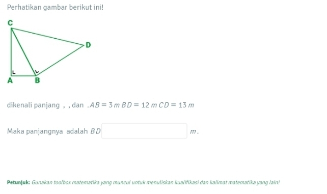 Perhatikan gambar berikut ini! 
dikenali panjang , , dan AB=3mBD=12mCD=13m
Maka panjangnya adalah BD □ m. 
Petunjuk: Gunakan toolbox matematika yang muncul untuk menuliskan kualifikasi dan kalimat matematika yang lain!