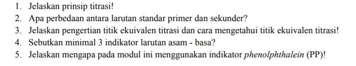 Jelaskan prinsip titrasi! 
2. Apa perbedaan antara larutan standar primer dan sekunder? 
3. Jelaskan pengertian titik ekuivalen titrasi dan cara mengetahui titik ekuivalen titrasi! 
4. Sebutkan minimal 3 indikator larutan asam - basa? 
5. Jelaskan mengapa pada modul ini menggunakan indikator phenolphthalein (PP)!