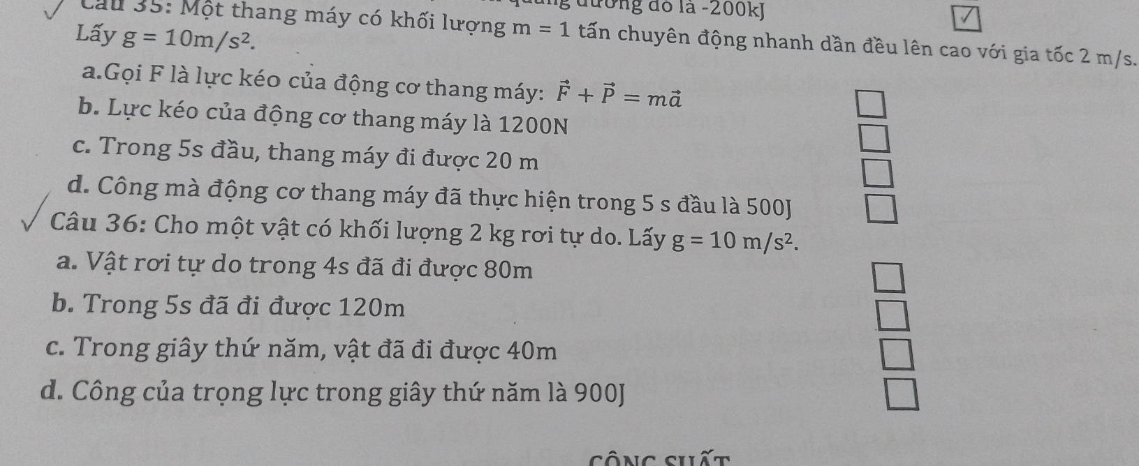 đường đó la - 200kJ
Lấy g=10m/s^2. 
Cầu 35: Một thang máy có khối lượng m=1 tấn chuyên động nhanh dần đều lên cao với gia tốc 2 m/s.
a.Gọi F là lực kéo của động cơ thang máy: vector F+vector P=mvector a
b. Lực kéo của động cơ thang máy là 1200N
c. Trong 5s đầu, thang máy đi được 20 m
d. Công mà động cơ thang máy đã thực hiện trong 5 s đầu là 500J
Câu 36: Cho một vật có khối lượng 2 kg rơi tự do. Lấy g=10m/s^2.
a. Vật rơi tự do trong 4s đã đi được 80m
b. Trong 5s đã đi được 120m
c. Trong giây thứ năm, vật đã đi được 40m
d. Công của trọng lực trong giây thứ năm là 900J
sông shất