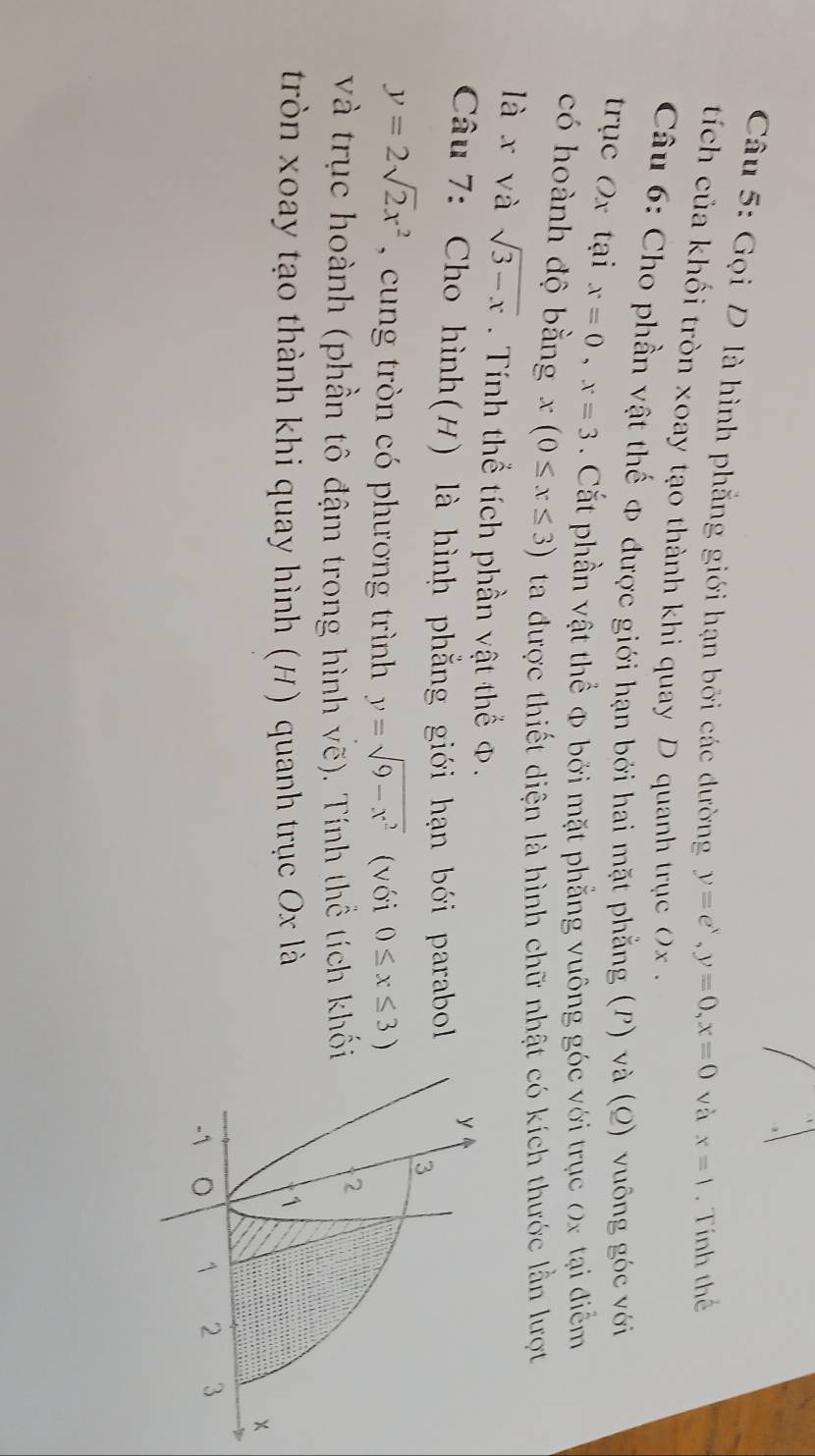 Gọi D là hình phẳng giới hạn bởi các dường y=e^x, y=0, x=0 và x=1. Tính thể 
tíc của khối tròn xoay tạo thành khi quay D quanh trục (x. 
Câu 6: Cho phần vật thế क được giới hạn bởi hai mặt phẳng (P) và (Q) vuông góc với 
trục Ox tại x=0, x=3. Cắt phần vật thể φ bởi mặt phẳng vuông góc với trục (x tại điểm 
có hoành độ bằng x(0≤ x≤ 3) ta được thiết diện là hình chữ nhật có kích thước lằn lượt 
là x và sqrt(3-x) Tính thể tích phần vật thể Φ. 
Câu 7: Cho hình(H) là hình phẳng giới hạn bới parabol
y=2sqrt(2)x^2 cung trò n có phương trình y=sqrt(9-x^2) (với 0≤ x≤ 3)
và trục hoành (phần tô đậm trong hình vẽ). Tính thể tích khố 
tròn xoay tạo thành khi quay hình (H) quanh trục Ox là