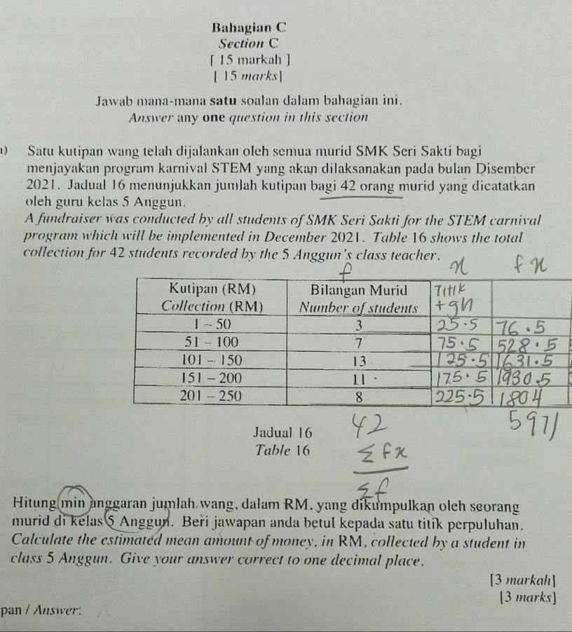 Bahagian C 
Section C 
[ 15 markah ] 
[ 15 marks] 
Jawab mana-mana satu soalan dalam bahagian ini. 
Answer any one question in this section 
Satu kutipan wang telah dijalankan oleh semua murid SMK Seri Sakti bagi 
menjayakan program karnival STEM yang akan dilaksanakan pada bulan Disember 
2021. Jadual 16 menunjukkan jumlah kutipan bagi 42 orang murid yang dicatatkan 
oleh guru kelas 5 Anggun. 
A fundraiser was conducted by all students of SMK Seri Sakti for the STEM carnival 
program which will be implemented in December 2021. Table 16 shows the total 
collection for 42 students recorded by the 5 Anggun's class teacher. 
Jadual 16 
Table 16
Hitung min anggaran jumlah wang, dalam RM, yang dikumpulkan olch seoran 
murid di kelas 5 Anggun. Beři jawapan anda betul kepada satu titik perpuluhan. 
Calculate the estimated mean amount of money, in RM, collected by a student in 
class 5 Anggun. Give your answer correct to one decimal place. 
[3 markah] 
[3 marks] 
pan / Answer: