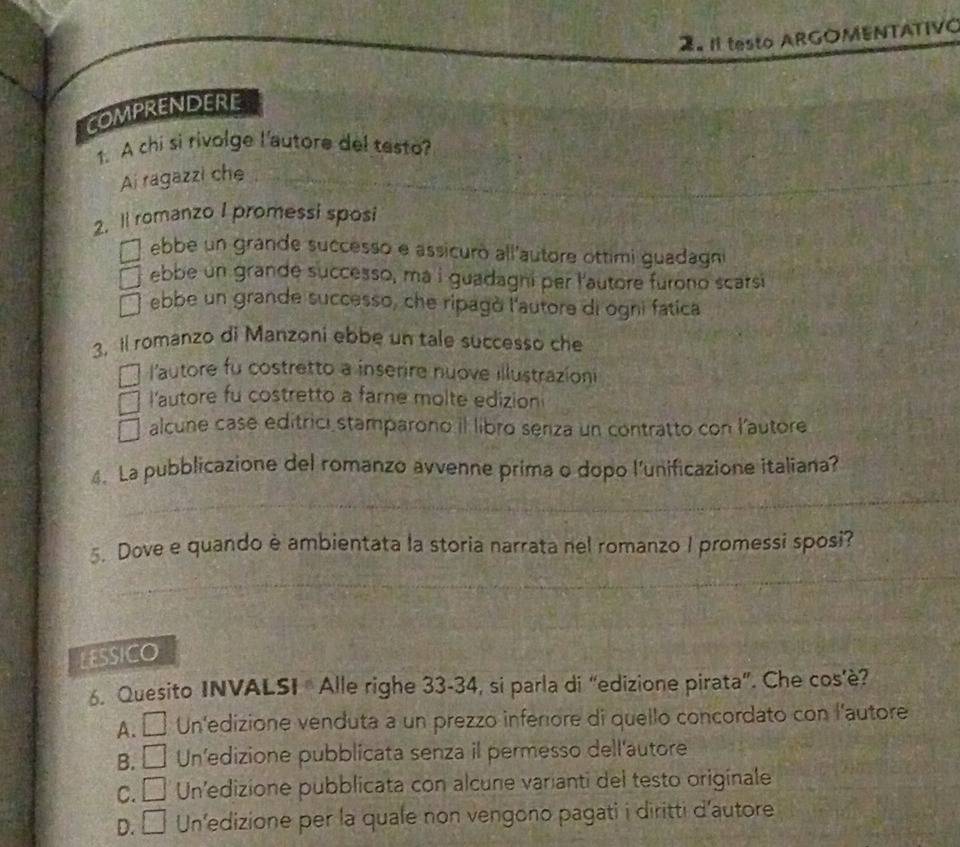 testo ARGOMENTATIVO
COMPRENDERE
1. A chi si rivolge l'autore del testo?
Ai ragazzi che
_
2. Il romanzo I promessi sposi
ebbe un grande successo e assicuro all'autore ottimi guadagni
ebbe un grande successo, ma i guadagni per l'autore furono scarsi
ebbe un grande successo, che ripagò l'autore di ogni fatica
3. Il romanzo di Manzoni ebbe un tale successo che
l'autore fu costretto a inserire nuove illustrazion
l'autore fu costretto a farne molte edizion
alcune case editrici stamparono il libro seriza un contratto con l'autore
_
4. La pubblicazione del romanzo avvenne prima o dopo l’unificazione italiana?
_
5. Dove e quando è ambientata la storia narrata nel romanzo I promessi sposi?
_
LESSICO
6. Quesito INVALSI Alle righe 33-34, si parla di “edizione pirata”. Che cos’è?
A. É Un'edizione venduta a un prezzo inferore di quello concordato con l'autore
B. □ Un’edizione pubblicata senza il permesso dell'autore
C. □ Un'edizione pubblicata con alcune varianti del testo originale
1
D. □ Un’edizione per la quale non vengono pagati i diritti d'autore