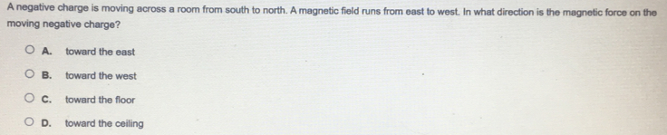 A negative charge is moving across a room from south to north. A magnetic field runs from east to west. In what direction is the magnetic force on the
moving negative charge?
A. toward the east
B. toward the west
C. toward the floor
D. toward the ceiling