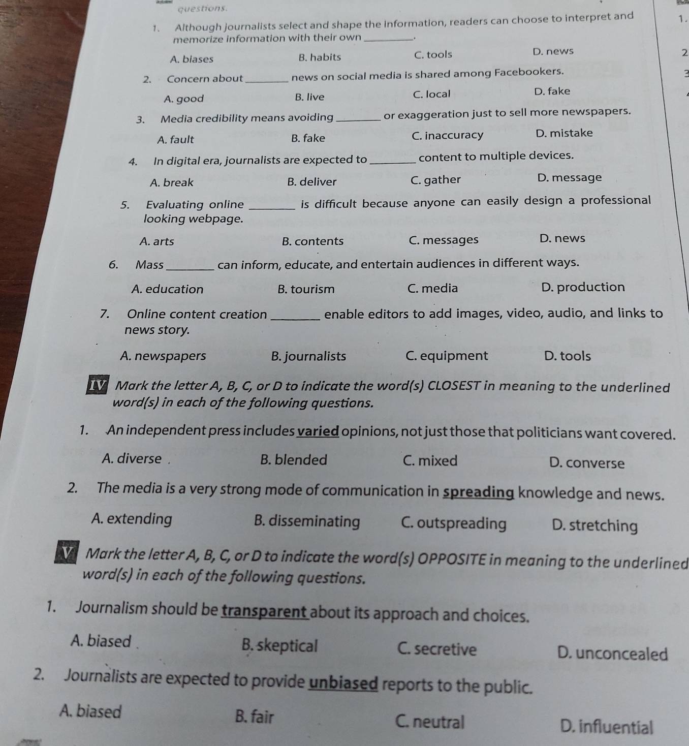questions.
1. Although journalists select and shape the information, readers can choose to interpret and 1.
memorize information with their own _.
A. biases B. habits C. tools D. news
2
2. Concern about _news on social media is shared among Facebookers.
A. good B. live C. local
D. fake
3. Media credibility means avoiding_ or exaggeration just to sell more newspapers.
A. fault B. fake C. inaccuracy D. mistake
4. In digital era, journalists are expected to_ content to multiple devices.
A. break B. deliver C. gather D. message
5. Evaluating online _is difficult because anyone can easily design a professional 
looking webpage.
A. arts B. contents C. messages D. news
6. Mass _can inform, educate, and entertain audiences in different ways.
A. education B. tourism C. media D. production
7. Online content creation _enable editors to add images, video, audio, and links to
news story.
A. newspapers B. journalists C. equipment D. tools
IV Mark the letter A, B, C, or D to indicate the word(s) CLOSEST in meaning to the underlined
word(s) in each of the following questions.
1. An independent press includes varied opinions, not just those that politicians want covered.
A. diverse . B. blended C. mixed D. converse
2. The media is a very strong mode of communication in spreading knowledge and news.
A. extending B. disseminating C. outspreading D. stretching
Mark the letter A, B, C, or D to indicate the word(s) OPPOSITE in meaning to the underlined
word(s) in each of the following questions.
1. Journalism should be transparent about its approach and choices.
A. biased . B. skeptical C. secretive D. unconcealed
2. Journalists are expected to provide unbiased reports to the public.
A. biased B. fair D. influential
C. neutral