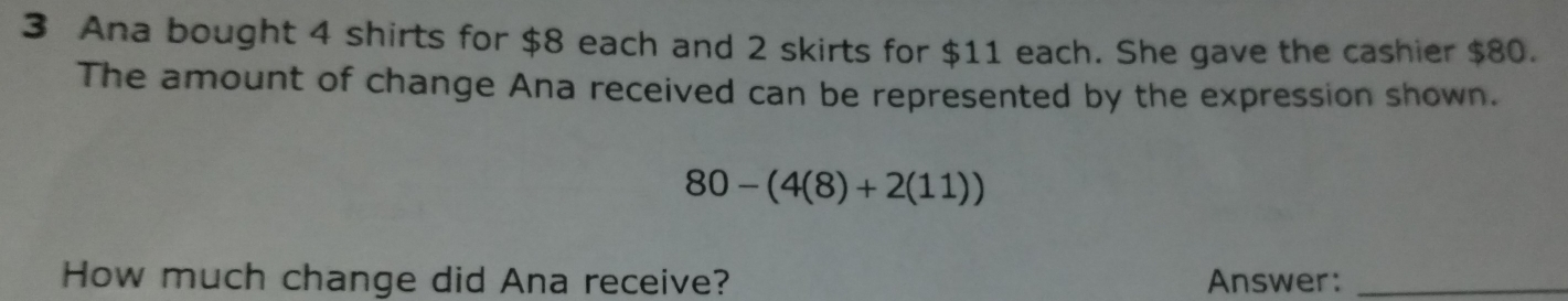 Ana bought 4 shirts for $8 each and 2 skirts for $11 each. She gave the cashier $80. 
The amount of change Ana received can be represented by the expression shown.
80-(4(8)+2(11))
How much change did Ana receive? Answer:_