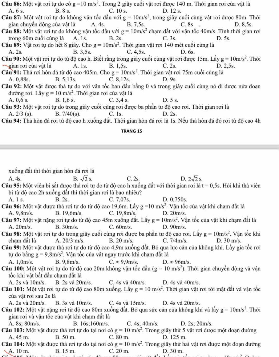 Một vật rơi tự do có g=10m/s^2. Trong 2 giây cuối vật rơi được 140 m. Thời gian rơi của vật là
A. 6 s. B. 8 s. C. 10 s. D. 12 s.
Câu 87: Một vật rơi tự do không vận tốc đầu với g=10m/s^2 , trong giây cuối cùng vật rơi được 80m. Thời
gian chuyền động của vật là A. 4s. B. 7,5s. C. 8s D. 8,5s.
Câu 88: Một vật rơi tự do không vận tốc đầu với g=10m/s^2 chạm đất với vận tốc 40m/s. Tính thời gian rơi
trong 60m cuối cùng là A. 1s. B. 2s. C. 3s. D. 5s.
Câu 89: Vật rơi tự do hết 8 giây. Cho g=10m/s^2. Thời gian vật rơi 140 mét cuối cùng là
A. 2s. B. 3,5s. C. 4,5s. D. 6s.
Câu 90: Một vật rơi tự do từ độ cao h. Biết rằng trong giây cuối cùng vật rơi được 15m. Lấy g=10m/s^2. Thời
gian rơi của vật là A. 1s. B. 1,5s. C. 2s. D. 2,5s.
Câu 91: Thả rơi hòn đá từ độ cao 405m. Cho g=10m/s^2. Thời gian vật rơi 75m cuối cùng là
A. 0,88s. B. 5,13s. C. 8,12s. D. 9s.
Câu 92: Một vật được thả tự do với vận tốc ban đầu bằng 0 và trong giây cuối cùng nó đi được nửa đoạn
đường rơi. Lấy g=10m/s^2. Thời gian rơi của vật là
A. 0,6 s. B. 1,6 s. C. 3,4 s. D. 5 s.
Câu 93: Một vật rơi tự do trong giây cuối cùng rơi được ba phần tư độ cao rơi. Thời gian rơi là
A. 2/3 (s). B. 7/40(s). C. 1s. D. 2s.
Câu 94: Thả hòn đá rơi từ độ cao h xuống đất. Thời gian hòn đá rơi là 1s. Nếu thả hòn đá đó rơi từ độ cao 4h
TRANG 15
xuống đất thì thời gian hòn đá rơi là
A. 4s. sqrt(2)s. C. 2s. D. 2sqrt(2)s.
B.
Câu 95: Một viên bi sắt được thả rơi tự do từ độ cao h xuống đất với thời gian rơi là t=0,5s. Hỏi khi thả viên
b từ độ cao 2h xuống đất thì thời gian rơi là bao nhiêu?
A. 1 s. B. 2s. C. 7,07s. D. 0,750s.
Câu 96: Một vật được thả rơi tự do từ độ cao 19,6m. Lấy g=10m/s^2. Vận tốc của vật khi chạm đất là
A. 9,8m/s. B. 19,6m/s. C. 19,8m/s. D. 20m/s.
Câu 97: Một vật nặng rơi tự do từ độ cao 45m xuống đất. Lấy g=10m/s^2. Vận tốc của vật khi chạm đất là
A. 20m/s. B. 30m/s. C. 60m/s. D. 90m/s.
Câu 98: Một vật rơi tự do trong giây cuối cùng rơi được ba phần tư độ cao rơi. Lấy g=10m/s^2. Vận tốc khi
chạm đất là A. 20/3 m/s. B. 20 m/s. C. 7/4m/s. D. 30 m/s.
Câu 99: Một vật được thả rơi tự do từ độ cao 4,9m xuống đất. Bỏ qua lực cản của không khí. Lấy gia tốc rơi
tự do bằng g=9,8m/s^2 *. Vận tốc của vật ngay trước khi chạm đất là
A. 1,0m/s. B. 9,8m/s. C. approx 9,9m/s. D. approx 96m/s.
Câu 100: Một vật rơi tự do từ độ cao 20m không vận tốc đầu (g=10m/s^2) 0. Thời gian chuyển động và vận
tốc khi vật bất đầu chạm đất là
A. 2s và 10m/s. B. 2s và 20m/s. C. 4s và 40m/s. D. 4s và 40m/s.
Câu 101: Một vật rơi tự do từ độ cao 80m xuống. Lấy g=10m/s^2. Thời gian vật rơi tới mặt đất và vận tốc
của vật rơi sau 2s là
A. 2s và 20m/s. B. 3s và 10m/s. C. 4s và 15m/s. D. 4s và 20m/s.
Câu 102: Một vật nặng rơi từ độ cao 80m xuống đất. Bỏ qua sức cản của không khí và lấy g=10m/s^2 Thời
gian rơi và vận tốc của vật khi chạm đất là
A. 8s; 80m/s. B. 16s;160m/s. C. 4s; 40m/s. D. 2s; 20m/s.
Câu 103: Một vật được thả rơi tự do tại nơi có g=10m/s^2 F. Trong giây thứ 5 vật rơi được một đoạn đường
A. 45 m. B. 50 m. C. 80 m. D. 125 m.
Câu 104: Một vật được thả rơi tự do tại nơi có g=10m/s^2. Trong giây thứ hai vật rơi được một đoạn đường
A. 10 m. B. 15 m. C. 20 m. D. 30 m.