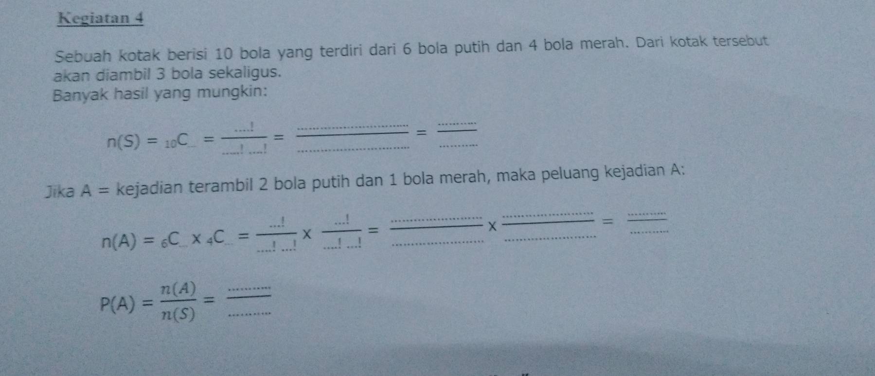 Kegiatan 4 
Sebuah kotak berisi 10 bola yang terdiri dari 6 bola putih dan 4 bola merah. Dari kotak tersebut 
akan diambil 3 bola sekaligus. 
Banyak hasil yang mungkin:
n(S)=_10C_-= (...!)/...!...! = _ 
_ 
_ 
_ 
_ 
= 
Jika A= kejadian terambil 2 bola putih dan 1 bola merah, maka peluang kejadian A: 
_ 
_ 
__ n(A)=_6C_.* _4C_.= (...!)/...! *  (...!)/...!...! =
X _ _  =_ 
_ P(A)= n(A)/n(S) = ·s /·s  