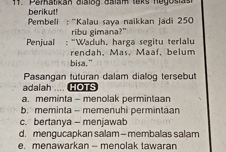 Perhatikan dialog dalam teks negosiasi
berikut!
* Pembeli : “Kalau saya naikkan jadi 250
ribu gimana?"
Penjual : “Waduh, harga segitu terlalu
rendah, Mas. Maaf, belum
bisa."
Pasangan tuturan dalam dialog tersebut
adalah .... HOTS
a. meminta - menolak permintaan
b. meminta - memenuhi permintaan
c. bertanya - menjawab
d. mengucapkan salam - membalas salam
e. menawarkan - menolak tawaran