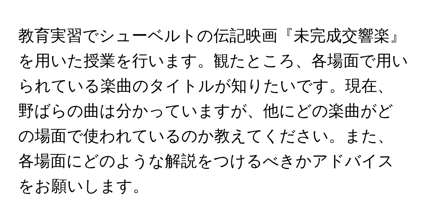 教育実習でシューベルトの伝記映画『未完成交響楽』を用いた授業を行います。観たところ、各場面で用いられている楽曲のタイトルが知りたいです。現在、野ばらの曲は分かっていますが、他にどの楽曲がどの場面で使われているのか教えてください。また、各場面にどのような解説をつけるべきかアドバイスをお願いします。