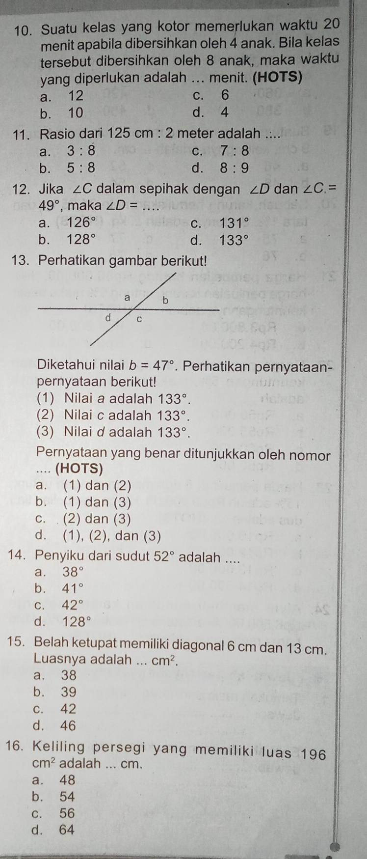 Suatu kelas yang kotor memerlukan waktu 20
menit apabila dibersihkan oleh 4 anak. Bila kelas
tersebut dibersihkan oleh 8 anak, maka waktu
yang diperlukan adalah … menit. (HOTS)
a. 12 c. 6
b. 10 d. 4
11. Rasio dari 125 cm 2 meter adalah ....
a. 3:8 C. 7:8
b. 5:8 d. 8:9
12. Jika ∠ C dalam sepihak dengan ∠ D dan ∠ C=
49° , maka ∠ D= _
a. 126° C. 131°
b. 128° d. 133°
13. Perhatikan gambar berikut!
Diketahui nilai b=47°. Perhatikan pernyataan-
pernyataan berikut!
(1) Nilai a adalah 133°. 
(2) Nilai c adalah 133°. 
(3) Nilai d adalah 133°. 
Pernyataan yang benar ditunjukkan oleh nomor
.... (HOTS)
a. (1) dan (2)
b. (1) dan (3)
c. (2) dan (3)
d. (1), (2), dan (3)
14. Penyiku dari sudut 52° adalah ....
a. 38°
b. 41°
C. 42°
d. 128°
15. Belah ketupat memiliki diagonal 6 cm dan 13 cm.
Luasnya adalah ... cm^2.
a. 38
b. 39
c. 42
d. 46
16. Keliling persegi yang memiliki luas 196
cm^2 adalah ... cm.
a. 48
b. 54
c. 56
d. 64