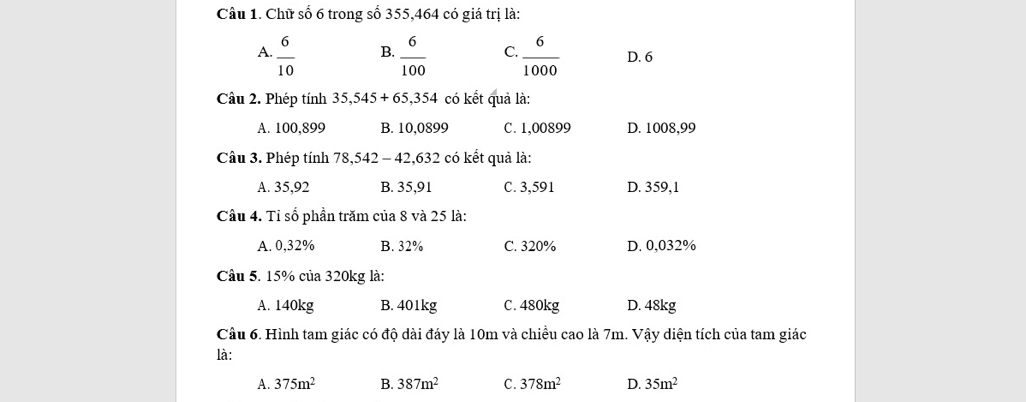 Chữ số 6 trong số 355, 464 có giá trị là:
B.
A.  6/10   6/100  C.  6/1000  D. 6
Câu 2. Phép tính 35,545+65,354 có kết quả là:
A. 100,899 B. 10,0899 C. 1,00899 D. 1008,99
Câu 3. Phép tính 78,542-42,632 có kết quả là:
A. 35,92 B. 35,91 C. 3,591 D. 359,1
Cầu 4. Tỉ số phần trăm của 8 và 25 là:
A. 0,32% B. 32% C. 320% D. 0,032%
Câu 5. 15% của 320kg là:
A. 140kg B. 401kg C. 480kg D. 48kg
Câu 6. Hình tam giác có độ dài đáy là 10m và chiều cao là 7m. Vậy diện tích của tam giác
là:
A. 375m^2 B. 387m^2 C. 378m^2 D. 35m^2