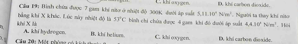 C. khí oxygen. D. khí carbon dioxide.
Câu 19: Bình chứa được 7 gam khí nitơ ở nhiệt độ 300K dưới áp suất 5, 11.10^4N/m^2. Người ta thay khí nitơ
bằng khí X khác. Lúc này nhiệt độ là 53°C bình chỉ chứa được 4 gam khí đó dưới áp suất
khí X là 4, 4.10^4N/m^2. Hòi
η.
A. khí hydrogen. B. khí helium. C. khí oxygen. D. khí carbon dioxide.
. S Câu 20: Một phòng có kính t