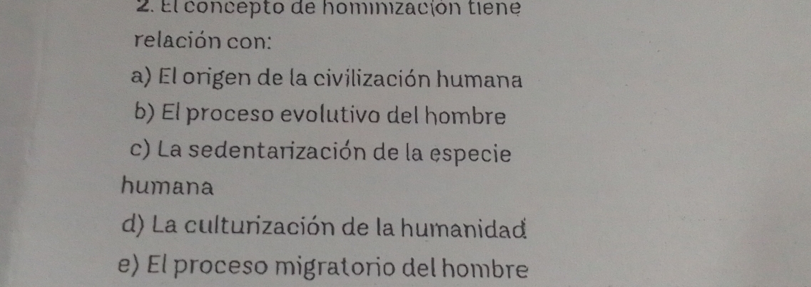 El concepto de hominización tiene
relación con:
a) El origen de la civilización humana
b) El proceso evolutivo del hombre
c) La sedentarización de la especie
humana
d) La culturización de la humanidad
e) El proceso migratorio del hombre