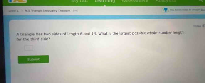 My IXL Learing Assessmem Anaryucs 
Leve! L N.5 Triangle Inequality Theorem BW? You have prizes to reveal! Go 
Video é 
A triangle has two sides of length 6 and 14. What is the largest possible whole-number length 
for the third side? 
Submit