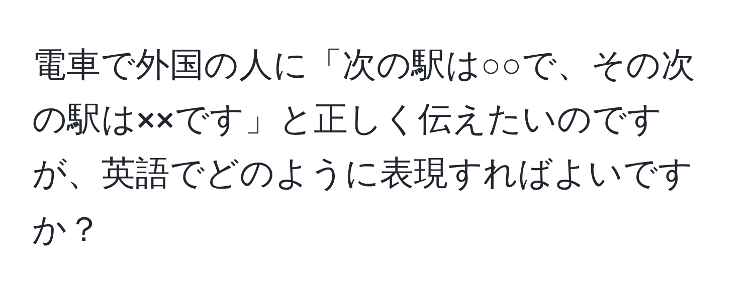 電車で外国の人に「次の駅は○○で、その次の駅は××です」と正しく伝えたいのですが、英語でどのように表現すればよいですか？