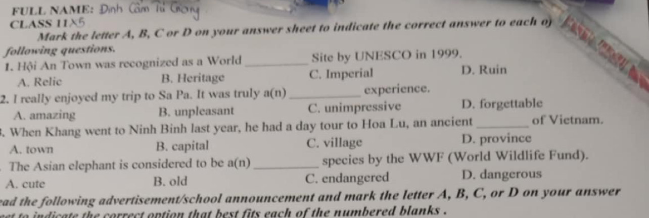 FULL NAME: ∫
CLASS 11X5
Mark the letter A, B, C or D on your answer sheet to indicate the correct answer to each of

following questions.
1. Hội An Town was recognized as a World _Site by UNESCO in 1999.
A. Relic B. Heritage C. Imperial
D. Ruin
2. I really enjoyed my trip to Sa Pa. It was truly a(n)_ experience.
A. amazing B. unpleasant C. unimpressive D. forgettable
3. When Khang went to Ninh Binh last year, he had a day tour to Hoa Lu, an ancient_
of Vietnam.
A. town B. capital C. village D. province
. The Asian elephant is considered to be a(n) _species by the WWF (World Wildlife Fund).
A. cute B. old C. endangered D. dangerous
ead the following advertisement/school announcement and mark the letter A, B, C, or D on your answer
to indicate the correct option that best fits each of the numbered blanks .