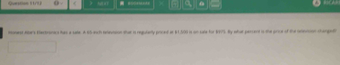 Question 11/12 ) a 
Ronest Abe's Electronics has a sale. A 65 ich relevision that is regularly priced at $1,500 is on sale for $975. By what percent is the price of the television ranged?