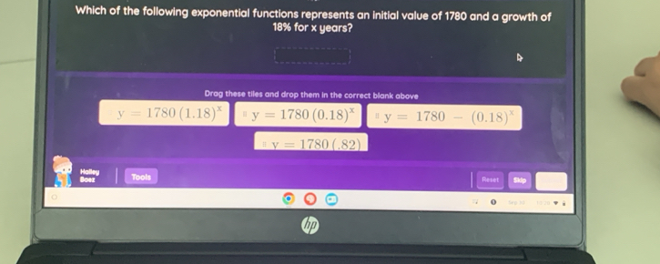 Which of the following exponential functions represents an initial value of 1780 and a growth of
18% for x years?
Drag these tiles and drop them in the correct blank above
y=1780(1.18)^x y=1780(0.18)^x y=1780-(0.18)^x
H _ v=1780(.82)
Boez Halley
Tools Reset