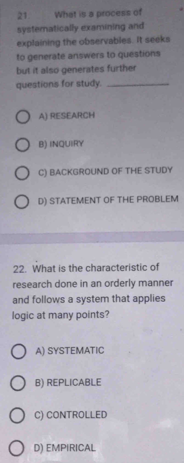 What is a process of
systematically examining and
explaining the observables. It seeks
to generate answers to questions
but it also generates further
questions for study._
A) RESEARCH
B) INQUIRY
C) BACKGROUND OF THE STUDY
D) STATEMENT OF THE PROBLEM
22. What is the characteristic of
research done in an orderly manner
and follows a system that applies
logic at many points?
A) SYSTEMATIC
B) REPLICABLE
C) CONTROLLED
D) EMPIRICAL