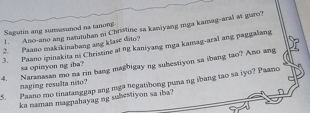 Ano-ano ang natutuhan ni Christine sa kaniyang mga kamag-aral at guro? 
Sagutin ang sumusunod na tanong. 
2. Paano makikinabang ang klase dito? 
3. Paano ipinakita ni Christine at ng kaniyang mga kamag-aral ang paggalang 
4. Naranasan mo na rin bang magbigay ng suhestiyon sa ibang tao? Ano ang sa opinyon ng iba? 
5. Paano mo tinatanggap ang mga negatibong puna ng ibang tao sa iyo? Paanc 
naging resulta nito? 
ka naman magpahayag ng suhestiyon sa iba?