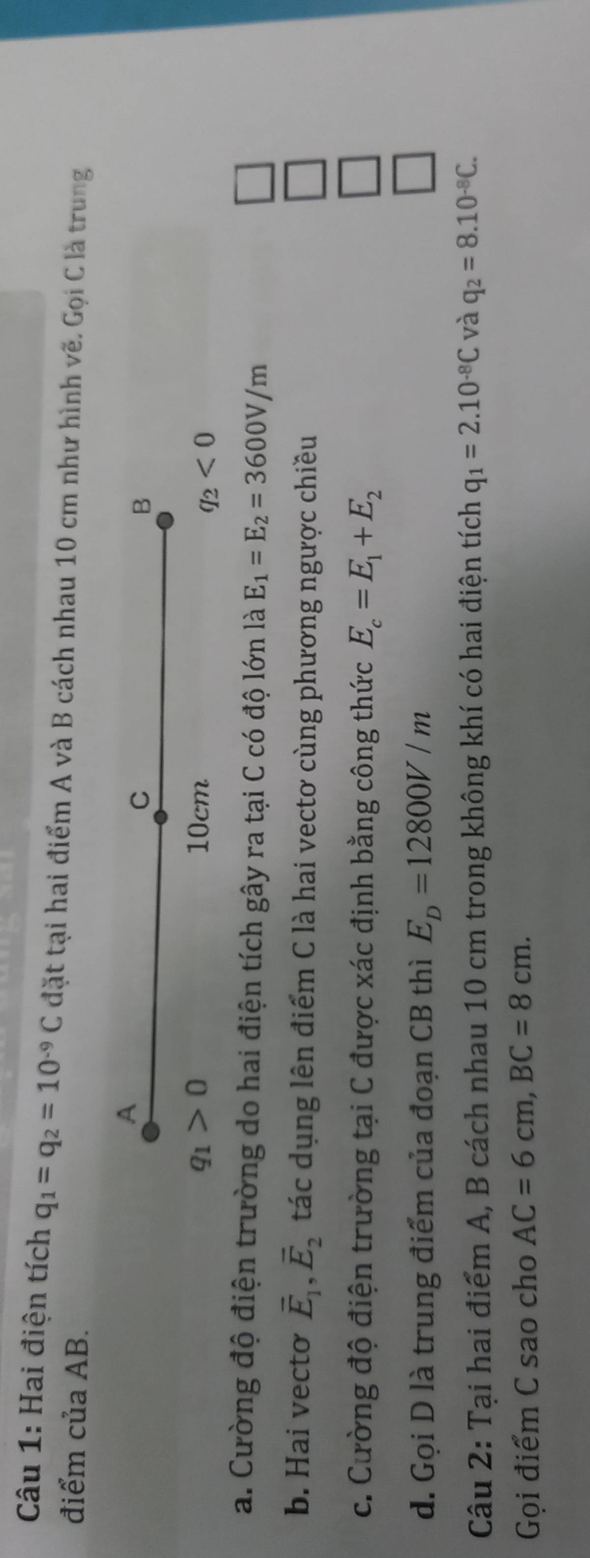 Hai điện tích q_1=q_2=10^(-9)C đặt tại hai điểm A và B cách nhau 10 cm như hình vẽ. Gọi C là trung 
điểm của AB. 
A 
C 
B
q_1>0 10cm
q_2<0</tex> 
a. Cường độ điện trường do hai điện tích gây ra tại C có độ lớn là E_1=E_2=3600V/m
b. Hai vecto vector E_1, vector E_2 tác dụng lên điểm C là hai vectơ cùng phương ngược chiều 
c. Cường độ điện trường tại C được xác định bằng công thức E_c=E_1+E_2
d. Gọi D là trung điểm của đoạn CB thì E_D=12800V/m
Câu 2: Tại hai điểm A, B cách nhau 10 cm trong không khí có hai điện tích q_1=2.10^(-8)C và q_2=8.10^(-8)C. 
Gọi điểm C sao cho AC=6cm, BC=8cm.