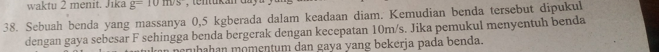 waktu 2 menit. Jika g=10m/s , tentukan đay 
38. Sebuah benda yang massanya 0, 5 kgberada dalam keadaan diam. Kemudian benda tersebut dipukul 
dengan gaya sebesar F sehingga benda bergerak dengan kecepatan 10m/s. Jika pemukul menyentuh benda 
ran peruḥahan momentum dan gaya yang bekerja pada benda.