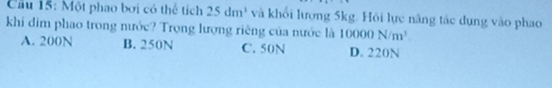 Cầu 15: Một phao bơi có thể tích 25dm^3 và khổi lượng 5kg. Hỏi lực nâng tác dụng vào phao
khi dìm phao trong nước? Trọng lượng riêng của nước là 100 ( )() N/m^3
A. 200N B. 250N C. 50N
D. 220N