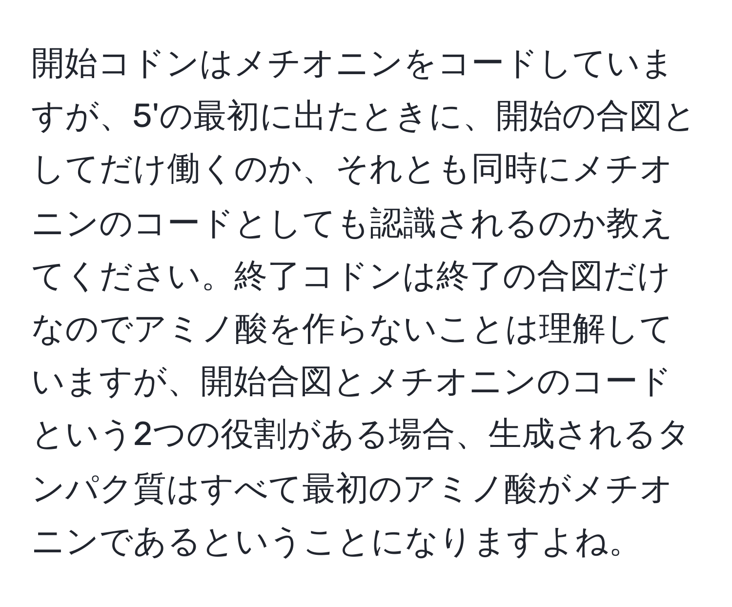 開始コドンはメチオニンをコードしていますが、5'の最初に出たときに、開始の合図としてだけ働くのか、それとも同時にメチオニンのコードとしても認識されるのか教えてください。終了コドンは終了の合図だけなのでアミノ酸を作らないことは理解していますが、開始合図とメチオニンのコードという2つの役割がある場合、生成されるタンパク質はすべて最初のアミノ酸がメチオニンであるということになりますよね。