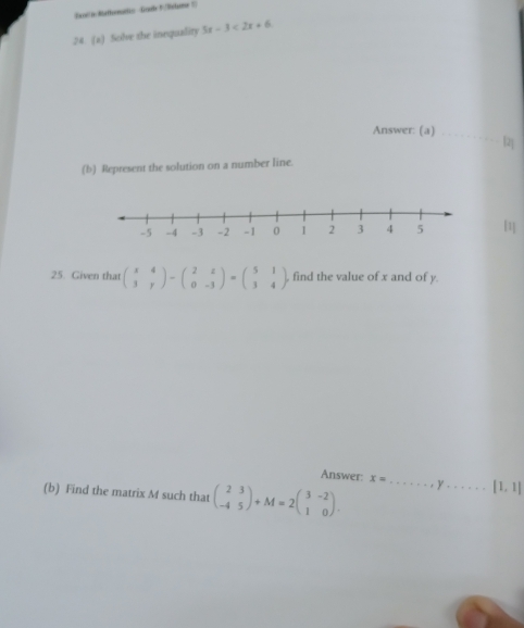 Saoc'n Bethometic Goab5/Relome 5) 
24. (a) Solve the inequality 5x-3<2x+6. 
Answer: (a)_ 
[2] 
(b) Represent the solution on a number line. 
[1] 
25. Given that beginpmatrix x&4 3&yendpmatrix -beginpmatrix 2&z 0&-3endpmatrix =beginpmatrix 5&1 3&4endpmatrix , find the value of x and of y. 
Answer: x= _  y _ [1,1]
(b) Find the matrix M such that beginpmatrix 2&3 -4&5endpmatrix +M=2beginpmatrix 3&-2 1&0endpmatrix.