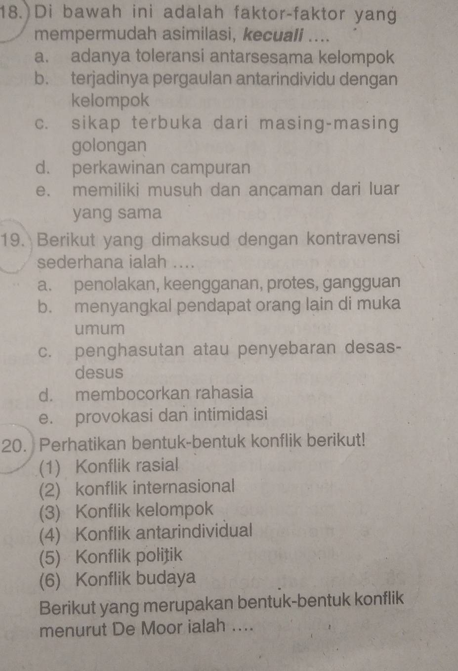 Di bawah ini adalah faktor-faktor yang
mempermudah asimilasi, kecuali ....
a. adanya toleransi antarsesama kelompok
b. terjadinya pergaulan antarindividu dengan
kelompok
c. sikap terbuka dari masing-masing
golongan
d. perkawinan campuran
e. memiliki musuh dan ancaman dari luar
yang sama
19. Berikut yang dimaksud dengan kontravensi
sederhana ialah ....
a. penolakan, keengganan, protes, gangguan
b. menyangkal pendapat orang lain di muka
umum
c. penghasutan atau penyebaran desas-
desus
d. membocorkan rahasia
e. provokasi dan intimidasi
20. Perhatikan bentuk-bentuk konflik berikut!
(1) Konflik rasial
(2) konflik internasional
(3) Konflik kelompok
(4) Konflik antarindividual
(5) Konflik politik
(6) Konflik budaya
Berikut yang merupakan bentuk-bentuk konflik
menurut De Moor ialah ....