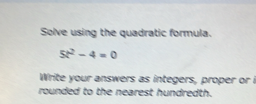 Solve using the quadratic formula.
5x^2-4=0
Write your answers as integers, proper or i 
rounded to the nearest hundredth.