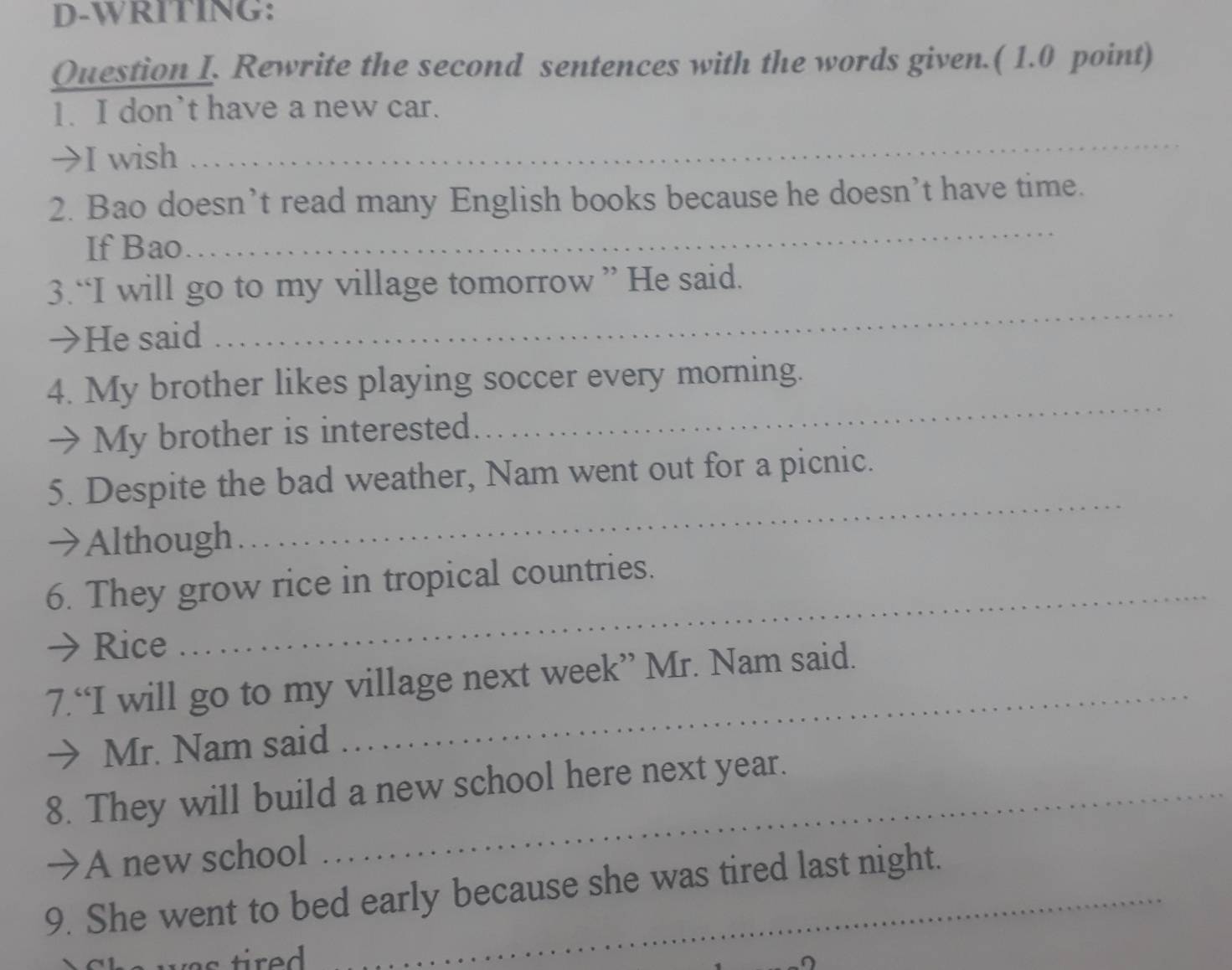 D-WRITING: 
Question I. Rewrite the second sentences with the words given.( 1.0 point) 
1. I don’t have a new car. 
→I wish 
_ 
2. Bao doesn’t read many English books because he doesn’t have time. 
If Bao 
_ 
3.“I will go to my village tomorrow ” He said. 
→He said 
_ 
_ 
4. My brother likes playing soccer every morning. 
→ My brother is interested. 
_ 
5. Despite the bad weather, Nam went out for a picnic. 
→Although 
6. They grow rice in tropical countries. 
→ Rice 
_ 
7.“I will go to my village next week” Mr. Nam said. 
→ Mr. Nam said 
8. They will build a new school here next year. 
→ A new school 
9. She went to bed early because she was tired last night.