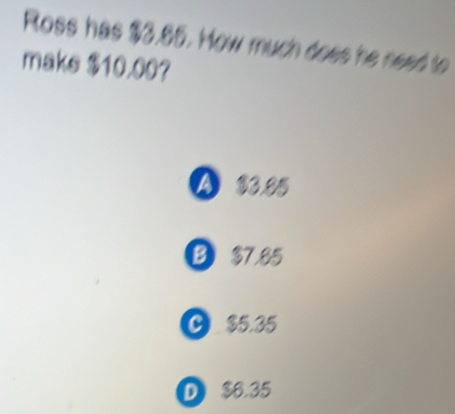 Ross has $3.85. How much does he need to
make $10.00?
A 33.25
B $7.85
C $5.35
D $6.35