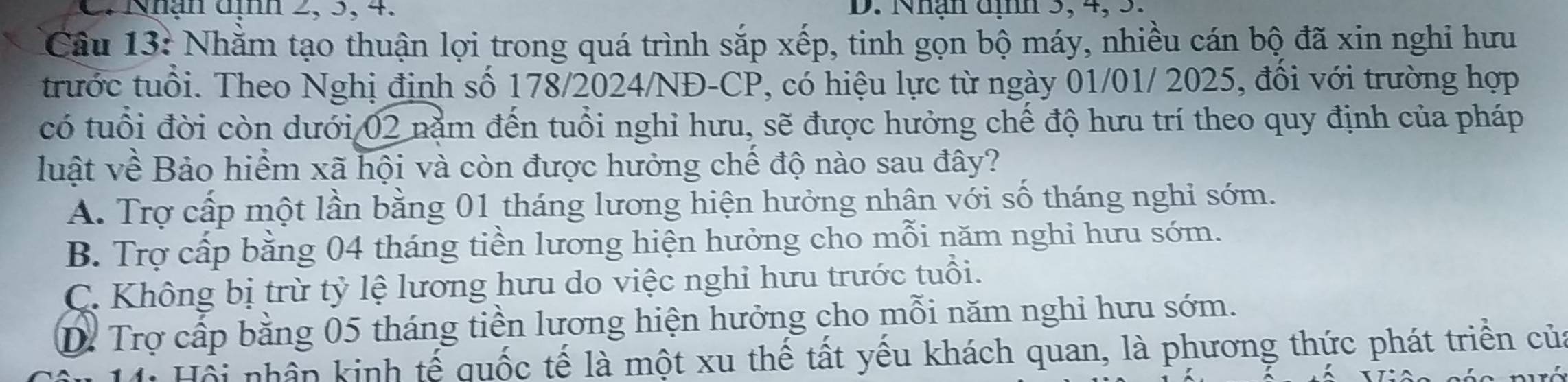 Nhận dịnh 2, 5, 4. D. Nhận dịnh 3, 4, 3.
Câu 13: Nhằm tạo thuận lợi trong quá trình sắp xếp, tinh gọn bộ máy, nhiều cán bộ đã xin nghi hưu
trước tuổi. Theo Nghị định số 178/2024/NĐ-CP, có hiệu lực từ ngày 01/01/ 2025, đổi với trường hợp
có tuổi đời còn dưới 02 nằm đến tuổi nghỉ hưu, sẽ được hưởng chế độ hưu trí theo quy định của pháp
luật về Bảo hiểm xã hội và còn được hưởng chế độ nào sau đây?
A. Trợ cấp một lần bằng 01 tháng lương hiện hưởng nhân với số tháng nghi sớm.
B. Trợ cấp bằng 04 tháng tiền lương hiện hưởng cho mỗi năm nghi hưu sớm.
C. Không bị trừ tỷ lệ lương hưu do việc nghi hưu trước tuổi.
D. Trợ cấp bằng 05 tháng tiền lương hiện hưởng cho mỗi năm nghỉ hưu sớm.
Hồi nhân kinh tế quốc tế là một xu thế tất yếu khách quan, là phương thức phát triển của