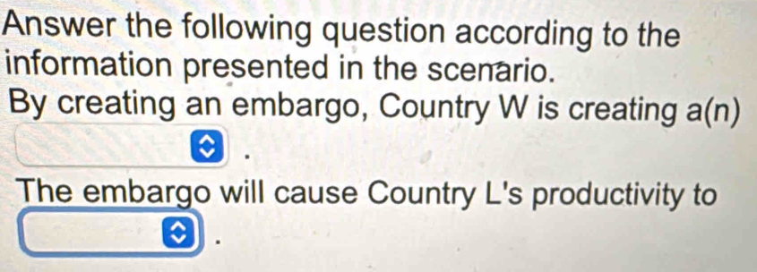 Answer the following question according to the 
information presented in the scenario. 
By creating an embargo, Country W is creating a(n)
The embargo will cause Country L's productivity to