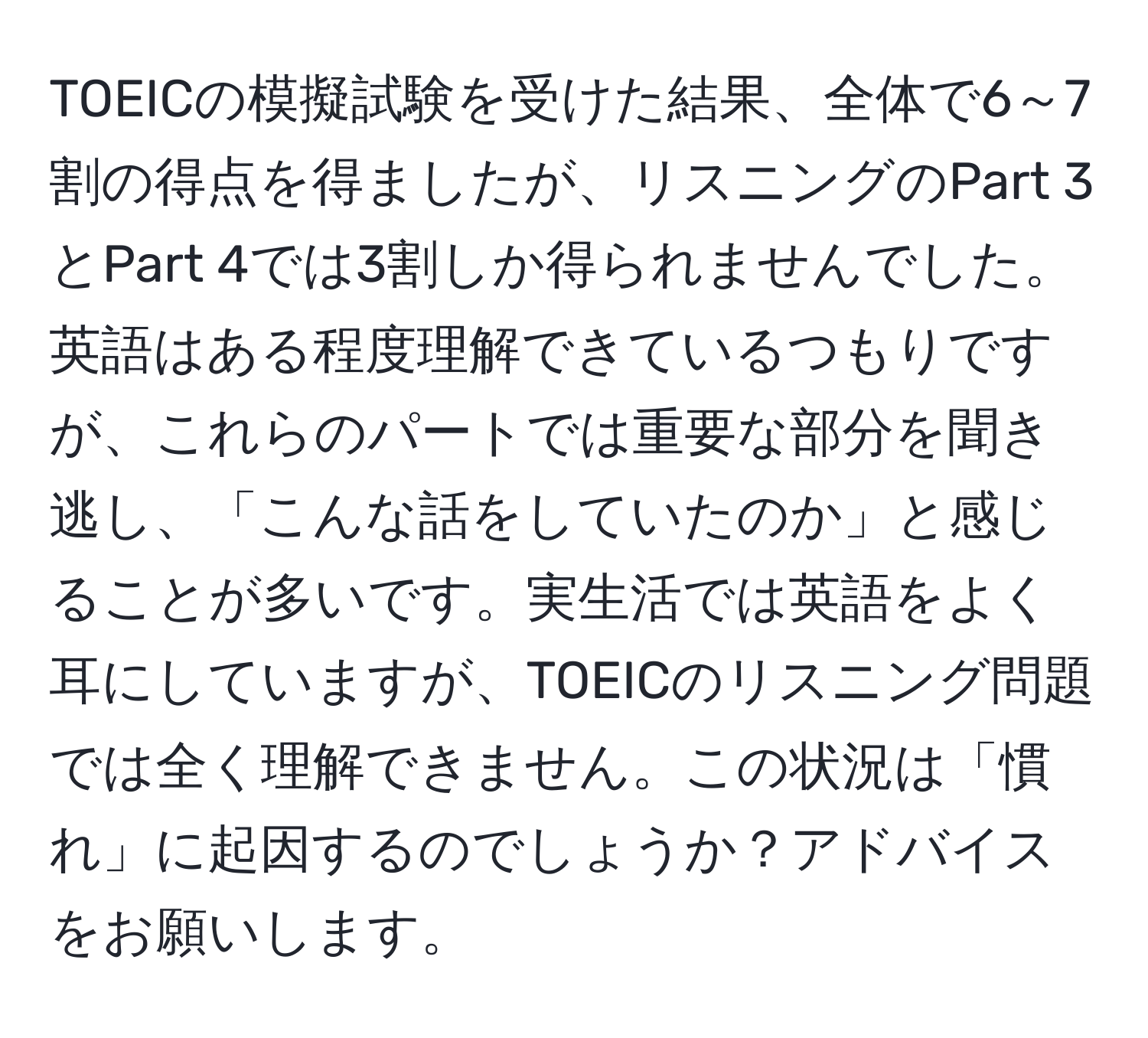 TOEICの模擬試験を受けた結果、全体で6～7割の得点を得ましたが、リスニングのPart 3とPart 4では3割しか得られませんでした。英語はある程度理解できているつもりですが、これらのパートでは重要な部分を聞き逃し、「こんな話をしていたのか」と感じることが多いです。実生活では英語をよく耳にしていますが、TOEICのリスニング問題では全く理解できません。この状況は「慣れ」に起因するのでしょうか？アドバイスをお願いします。