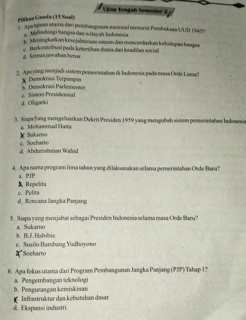 Ujian Tengah Semester 2
Pilihan Ganda (15 Soal)
1. Apa tujuan utama dari pembangunan nasional menurut Pembukaan UUD 1945?
a. Melindungi bangsa dan wilayah Indonesia
b. Meningkatkan kesejähteraan umum dan mencerdaskan kehidupan bangsa
c. Berkontribusi pada ketertiban dunia dan keadilan social
d. Semua jawaban benar
2. Apa yang menjadi sistem pemerintahan di Indonesia pada masa Orde Lama?
Demokrasi Terpimpin
b. Demokrasi Parlementer
c. Sistem Presidensial
d. Oligarki
3. Siapa ýang mengeluarkan Dekrit Presiden 1959 yang mengubah sistem pemerintahan Indonesia
a. Mohammad Hatta
) Sukarno
c. Soeharto
d. Abdurrahman Wahid
4. Apa nama program lima tahun yang dilaksanakan selama pemerintahan Orde Baru?
a. PJP
Repelita
c. Pelita
d. Rencana Jangka Panjang
5. Siapa yang menjabat sebagai Presiden Indonesia selama masa Orde Baru?
a. Sukarno
b. B.J. Habibie
c. Susilo Bambang Yudhoyono
a Soeharto
6. Apa fokus utama dari Program Pembangunan Jangka Panjang (PJP) Tahap 1?
a. Pengembangan teknologi
b. Pengurangan kemiskinan
Infrastruktur dan kebutuhan dasar
d. Ekspansi industri