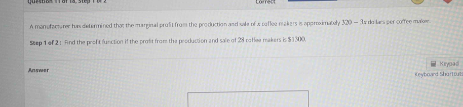 Qu es tion 1 r o r 1 s e r o Correct 
A manufacturer has determined that the marginal profit from the production and sale of x coffee makers is approximately 320-3x dollars per coffee maker. 
Step 1 of 2 : Find the profit function if the profit from the production and sale of 28 coffee makers is $1300. 
Answer Keypad 
Keyboard Shortcuts