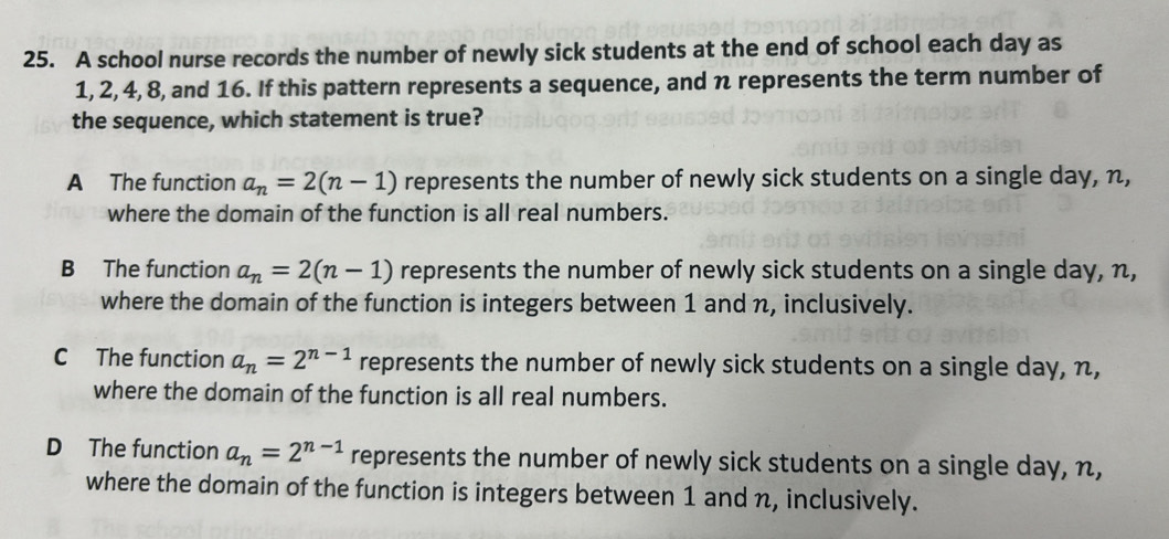 A school nurse records the number of newly sick students at the end of school each day as
1, 2, 4, 8, and 16. If this pattern represents a sequence, and n represents the term number of
the sequence, which statement is true?
A The function a_n=2(n-1) represents the number of newly sick students on a single day, n,
where the domain of the function is all real numbers.
B The function a_n=2(n-1) represents the number of newly sick students on a single day, n,
where the domain of the function is integers between 1 and n, inclusively.
C The function a_n=2^(n-1) represents the number of newly sick students on a single day, n,
where the domain of the function is all real numbers.
D The function a_n=2^(n-1) represents the number of newly sick students on a single day, n,
where the domain of the function is integers between 1 and n, inclusively.