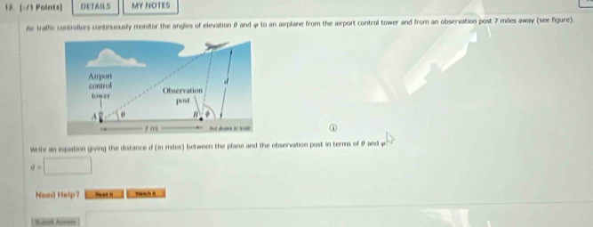 DETAILS MY NOTES 
Av trafhic controllers continuously monitor the angles of elevation θ and 9 to an airplane from the airport control tower and from an observation post 7 miles away (see figure). 
① 
Write an equation giving the distance d (in miles) between the plane and the observation post in terms of & and φ
d=□
Need Help? N 
Sorof Annees