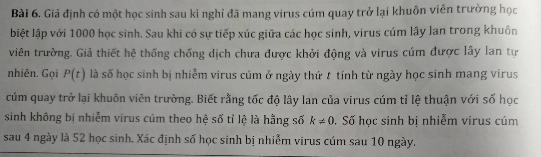 Giả định có một học sinh sau kì nghỉ đã mang virus cúm quay trở lại khuôn viên trường học 
biệt lập với 1000 học sinh. Sau khi có sự tiếp xúc giữa các học sinh, virus cúm lây lan trong khuôn 
viên trường. Giả thiết hệ thống chống dịch chưa được khởi động và virus cúm được lây lan tự 
nhiên. Gọi P(t) là số học sinh bị nhiễm virus cúm ở ngày thứ t tính từ ngày học sinh mang virus 
cúm quay trở lại khuôn viên trường. Biết rằng tốc độ lây lan của virus cúm tỉ lệ thuận với số học 
sinh không bị nhiễm virus cúm theo hệ số tỉ lệ là hằng số k!= 0. Số học sinh bị nhiễm virus cúm 
sau 4 ngày là 52 học sinh. Xác định số học sinh bị nhiễm virus cúm sau 10 ngày.